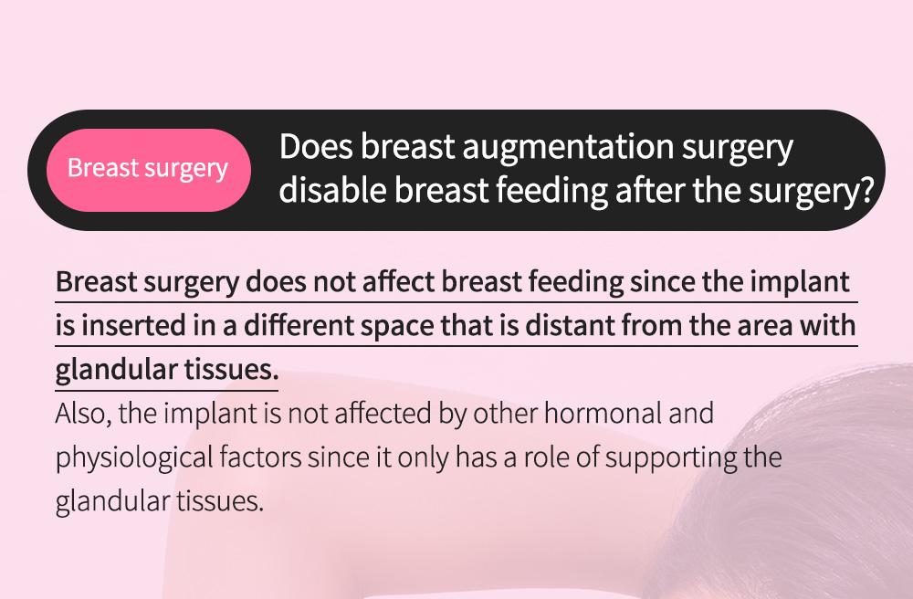 Breast surgery - Does breast augmentation surgery disable breast feeding after the surgery? - Breast surgery does not affect breast feeding since the implant is inserted in a different space that is distant from the area with glandular tissues.   Also, the implant is not affected by other hormonal and physiological factors since it only has a role of supporting the glandular tissues. 
