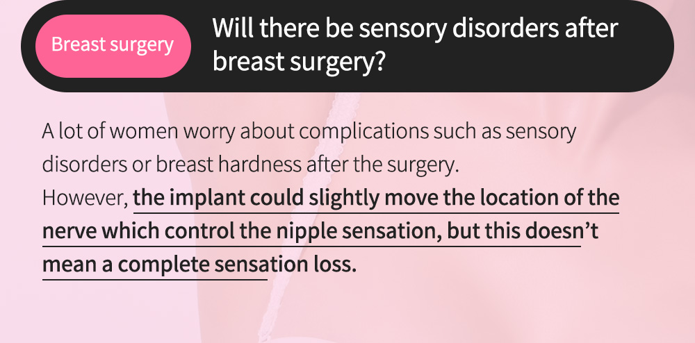 Breast surgery - Will there be sensory disorders after breast surgery? A lot of women worry about complications such as sensory disorders or breast hardness after the surgery.However, the implant could slightly move the location of the nerve which con	trol the nipple sensation, but this doesn’t mean a complete sensation loss.