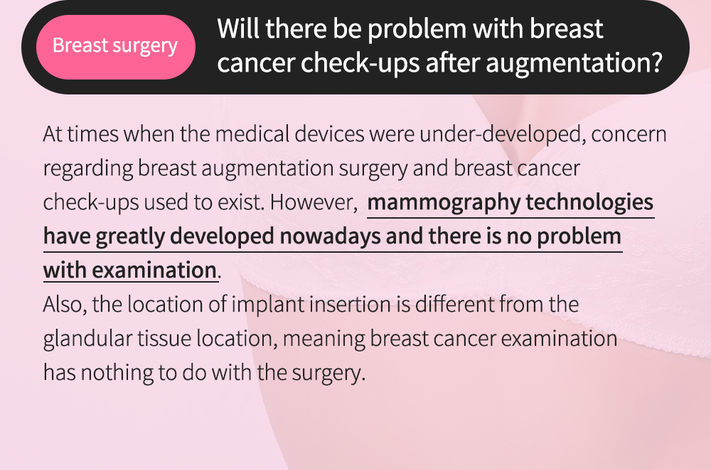 Breast surgery- Will there be problem with breast cancer check-ups after augmentation?, At times when the medical devices were under-developed, concern regarding breast augmentation surgery and breast cancer check-ups used to exist. However,  mammography technologies have greatly developed nowadays and there is no problem with examination. Also, the location of implant insertion is different from the glandular tissue location, meaning breast cancer examination has nothing to do with the surgery.