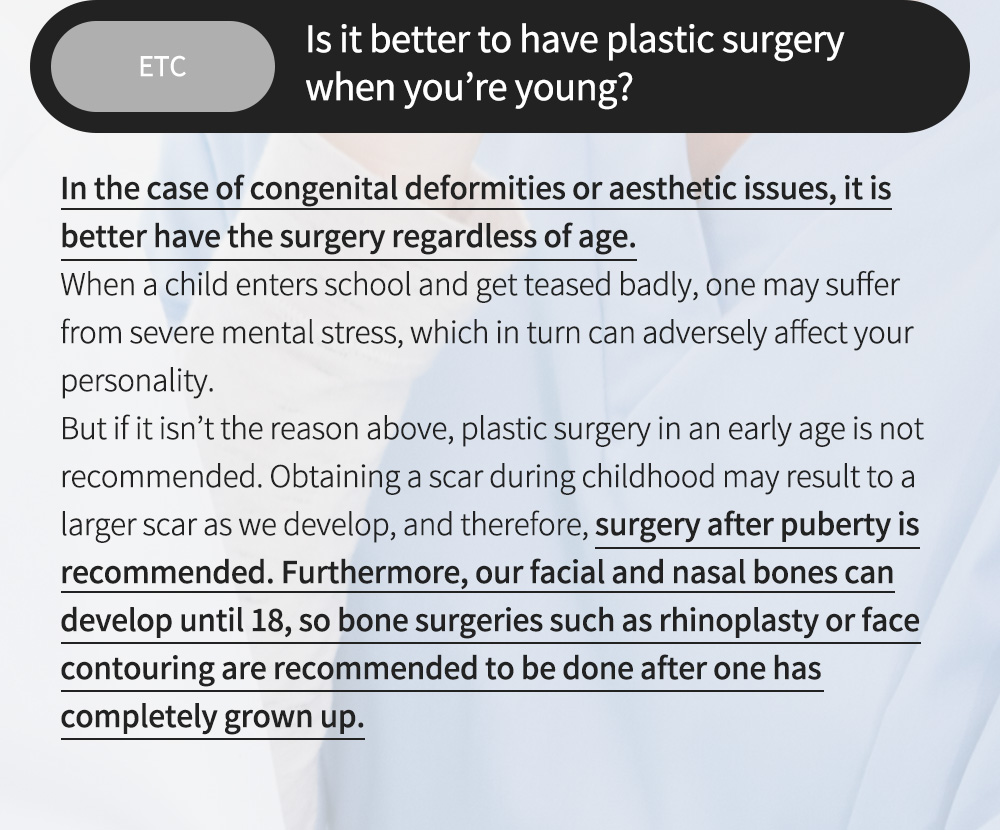 ETC - Is it better to have plastic surgery when you’re young? , In the case of congenital deformities or aesthetic issues, it is better have the surgery regardless of age.When a child enters school and get teased badly, one may suffer from severe mental stress, which in turn can adversely affect your personality.But if it isn’t the reason above, plastic surgery in an early age is not recommended. Obtaining a scar during childhood may result to a larger scar as we develop, and therefore, surgery after puberty is recommended. Furthermore, our facial and nasal bones can develop until 18, so bone surgeries such as rhinoplasty or face contouring are recommended to be done after one has completely grown up.