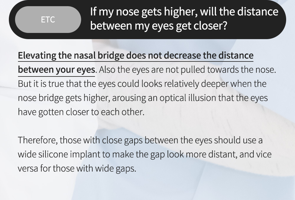 ETC - If my nose gets higher, will the distance between my eyes get closer?,Elevating the nasal bridge does not decrease the distance between your eyes. Also the eyes are not pulled towards the nose. But it is true that the eyes could looks relatively deeper when the nose bridge gets higher, arousing an optical illusion that the eyes have gotten closer to each other.  Therefore, those with close gaps between the eyes should use a wide silicone implant to make the gap look more distant, and vice versa for those with wide gaps. 