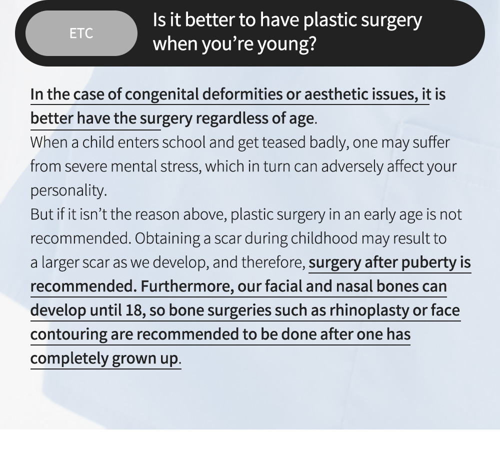 ETC - Is it better to have plastic surgery when you’re young? , In the case of congenital deformities or aesthetic issues, it is better have the surgery regardless of age.When a child enters school and get teased badly, one may suffer from severe mental stress, which in turn can adversely affect your personality.But if it isn’t the reason above, plastic surgery in an early age is not recommended. Obtaining a scar during childhood may result to a larger scar as we develop, and therefore, surgery after puberty is recommended. Furthermore, our facial and nasal bones can develop until 18, so bone surgeries such as rhinoplasty or face contouring are recommended to be done after one has completely grown up.