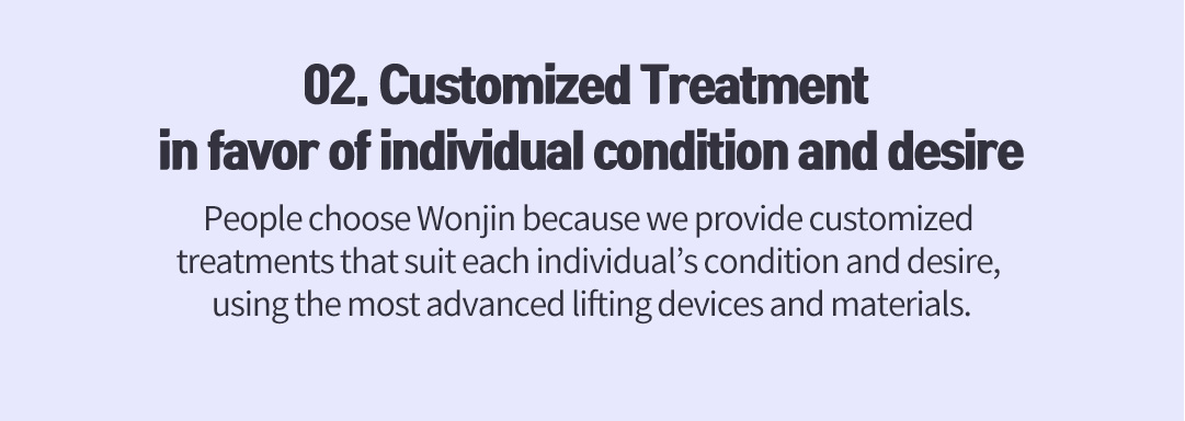 02. Customized Treatment in favor of individual condition and desire, People choose Wonjin because we provide customized treatments that suit each individual’s condition and desire, using the most advanced lifting devices and materials.