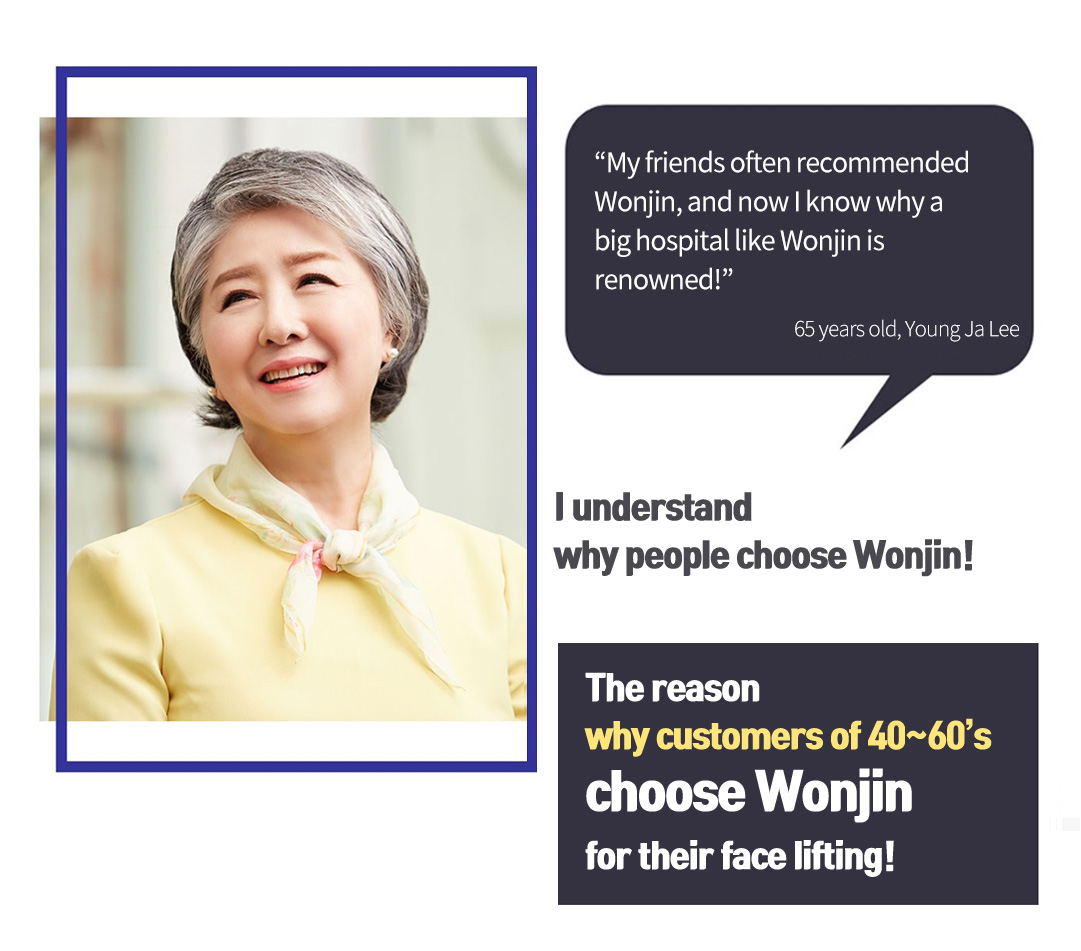 'My friends often recommended Wonjin, and now I know why a big hospital like Wonjin is renowned!' 65 years old, Young Ja Lee,  I understand why people choose Wonjin! The reason why customers of 40~60’s choose Wonjin for their face lifting!